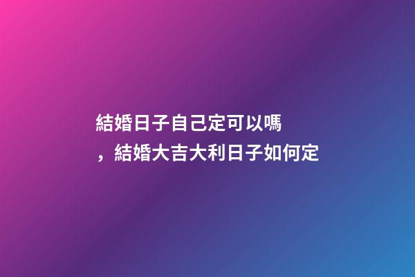 結婚日子自己定可以嗎，結婚大吉大利日子如何定